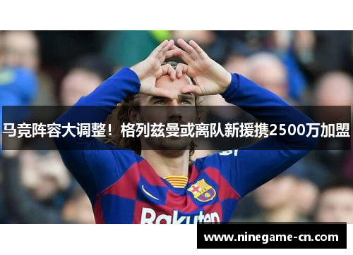 马竞阵容大调整！格列兹曼或离队新援携2500万加盟